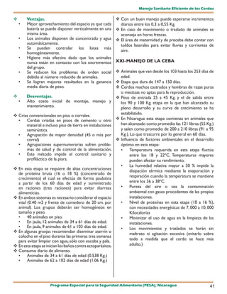 Manejo Sanitario Eficiente de los Cerdos

       Ventajas.                                             Con un buen manejo puede esperarse incrementos
    •   Mejor aprovechamiento del espacio ya que cada          diarios entre los 0,3 a 0,55 Kg.
        batería se puede disponer verticalmente en una        En caso de movimiento o traslado de animales se
        misma área.                                            aconseja en horas frescas.
    •   Los animales disponen de concentrado y agua           El área de maternidad y de preceba debe contar con
        automáticamente.                                       toldos laterales para evitar lluvias y corrientes de
    •   Se pueden controlar los lotes más
                                                               aire.
        homogéneamente.
    •   Higiene más efectiva dado que los animales
        nunca están en contacto con los excrementos          XXI- MANEJO DE LA CEBA
        del grupo.
    •   Se reducen los problemas de orden social              Animales que van desde los 103 hasta los 253 días de
        debido al número reducido de animales.                 edad.
    •   Se logran mejores resultados en la ganancia           Etapa que dura de 147 a 150 días.
        media diaria de peso.                                 Cerdos machos castrados y hembras de razas puras
                                                               o mestizas no aptas para la reproducción.
       Desventajas.                                          Peso de entrada 25 a 45 Kg. y el de salida entre
    •   Alto costo inicial de montaje, manejo y                los 90 y 100 Kg. etapa en la que han alcanzado su
        mantenimiento.                                         pleno desarrollo y su curva de crecimiento se ha
                                                               estabilizado.
 Crías convencionales en piso o corrales.
  •   Cerdas criadas en pisos de cemento u otro               En Nicaragua esta etapa comienza en animales que
      material e incluso piso de tierra en instalaciones       han alcanzado como promedio las 121 libras (55 Kg.)
      semirústica.                                             y salen como promedio de 200 a 210 libras (91 a 95
  •   Agrupación de mayor densidad (45 o más por               Kg.). Lo que trascurre por lo general en 60 días.
      corral)                                                 Influencia de factores ambientales en el desarrollo
  •   Agrupaciones supernumerarias sufren proble-              óptimo en esta etapa:
      mas de salud y de control de la alimentación.            •    Temperatura requerida en esta etapa fluctúa
  •   Este método impide el control sanitario y                     entre los 18 y 22ºC. Temperaturas mayores
      profiláctico de la piara.                                     pueden afectar su rendimiento.
                                                               •    La humedad relativa mayor a 50 % impide la
 En esta etapa se requiere de altas concentraciones                disipación térmica mediante la evaporación y
  de proteína bruta (16 o 18 %) (concentrado de
                                                                    respiración cuando la temperatura se mantiene
  crecimiento) el cual se efectúa de forma paulatina
  a partir de los 60 días de edad y suministrado                    entre los 36 a 38ºC.
  en raciones (tres raciones) para evitar diarreas             •    Pureza del aire o sea la contaminación
  alimenticias.                                                     ambiental con gases procedentes de las propias
 En ambos sistemas es necesario considerar el espacio              instalaciones.
  vital (0.40 m2 y frente de comedero de 20 cm. por            •    Nivel de proteínas en esta etapa (10 a 16 %),
  animal). Los grupos deberán ser homogéneos en                     con necesidades energéticas de 7, 000 a 10, 000
  tamaño y peso.                                                    Kilocalorías
  •     40 animales en piso.                                   •    Minimizar el uso de agua en la limpieza de las
  •     En jaula, 12 animales de 34 a 61 días de edad.              instalaciones.
  •     En jaula, 9 animales de 61 a 103 días de edad.         •    Los movimientos y traslados se harán sin
 En algunas granjas recomiendan diseminar aserrín o
                                                                    maltrato ni agitación excesiva (evitarlo sobre
  colocho en el piso durante las primeras tres semanas
  para evitar limpiar con agua, sólo con escoba y pala.             todo a medida que el cerdo se hace más
 En esta etapa se inician los baños contra ectoparásitos.          adulto.)
 Consumo diario de alimento.
  •     Animales de 34 a 61 días de edad (0.538 Kg.)
  •     Animales de 62 a 102 días de edad (1.06 Kg.)




                     Programa Especial para la Seguridad Alimentaria (PESA), Nicaragua                          41
 