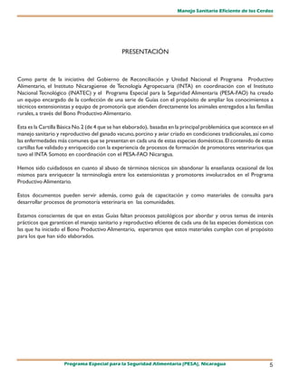 Manejo Sanitario Eficiente de los Cerdos




                                               PRESENTACIÓN



Como parte de la iniciativa del Gobierno de Reconciliación y Unidad Nacional el Programa Productivo
Alimentario, el Instituto Nicaragüense de Tecnología Agropecuaria (INTA) en coordinación con el Instituto
Nacional Tecnológico (INATEC) y el Programa Especial para la Seguridad Alimentaria (PESA-FAO) ha creado
un equipo encargado de la confección de una serie de Guías con el propósito de ampliar los conocimientos a
técnicos extensionistas y equipo de promotoría que atienden directamente los animales entregados a las familias
rurales, a través del Bono Productivo Alimentario.

Esta es la Cartilla Básica No. 2 (de 4 que se han elaborado), basadas en la principal problemática que acontece en el
manejo sanitario y reproductivo del ganado vacuno, porcino y aviar criado en condiciones tradicionales, así como
las enfermedades más comunes que se presentan en cada una de estas especies domésticas. El contenido de estas
cartillas fue validado y enriquecido con la experiencia de procesos de formación de promotores veterinarios que
tuvo el INTA Somoto en coordinación con el PESA-FAO Nicaragua.

Hemos sido cuidadosos en cuanto al abuso de términos técnicos sin abandonar la enseñanza ocasional de los
mismos para enriquecer la terminología entre los extensionistas y promotores involucrados en el Programa
Productivo Alimentario.

Estos documentos pueden servir además, como guía de capacitación y como materiales de consulta para
desarrollar procesos de promotoría veterinaria en las comunidades.

Estamos conscientes de que en estas Guías faltan procesos patológicos por abordar y otros temas de interés
prácticos que garanticen el manejo sanitario y reproductivo efciente de cada una de las especies domésticas con
las que ha iniciado el Bono Productivo Alimentario, esperamos que estos materiales cumplan con el propósito
para los que han sido elaborados.




                     Programa Especial para la Seguridad Alimentaria (PESA), Nicaragua                             5
 