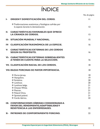 Manejo Sanitario Eficiente de los Cerdos



                                        ÍNDICE
                                                                                           No. de página

I-    ORIGEN Y DOMESTICACIÓN DEL CERDO.                                                          11

       Trasformaciones anatómicas y fisiológicas sufridas por
        la especie durante la domesticación.                                                     12

II-   CARACTERÍSTICAS FAVORABLES QUE OFRECE
      LA CRIANZA DE CERDOS.                                                                      13

III- SITUACIÓN MUNDIAL Y NACIONAL.                                                               15

IV- CLASIFICACIÓN TAXONÓMICA DE LA ESPECIE.                                                      16

V-    CARACTERÍSTICAS EXTERNAS DE LOS CERDOS
      SEGÚN SU PROPÓSITO.                                                                        16

VI- CARACTERÍSTICAS EXTERNAS SOBRESALIENTES
    A TENER EN CUENTA PARA LA SELECCIÓN.                                                         16

VII- CLASIFICACIÓN RACIAL DE LOS CERDOS.                                                         18

VIII- RAZAS PORCINAS DE MAYOR IMPORTANCIA.                                                       18

       Duroc-Jersey.                                                                            18
       Hampshire.                                                                               19
       Yorkshire.                                                                               20
       Landrace.                                                                                20
       Landrace belga.                                                                          21
       Chester White.                                                                           21
       Pietrain.                                                                                21
       Poland China.                                                                            21
       Spotted poland.                                                                          21
       Cerdo ibérico.                                                                           22

IX- CONFORMACIONES HÍBRIDAS CONSIDERADAS A
    FAVOR DEL RENDIMIENTO, ADAPTABILIDAD Y
    RESISTENCIA A LAS ENFERMEDADES.                                                              22

X-    PATRONES DE COMPORTAMIENTO PORCINO.                                                        22




                 Programa Especial para la Seguridad Alimentaria (PESA), Nicaragua                     7
 