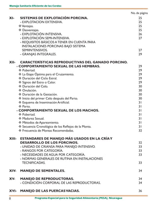 Manejo Sanitario Eficiente de los Cerdos

                                                                                       No. de página
XI-      SISTEMAS DE EXPLOTACIÓN PORCINA.                                                   25
         - EXPLOTACION EXTENSIVA.                                                           25
         Ventajas.                                                                         25
         Desventajas.                                                                      25
         - EXPLOTACIÓN INTENSIVA.                                                           26
         - EXPLOTACIÓN SEMI-INTENSIVA.                                                      27
         - REQUISITOS BÁSICOS A TENER EN CUENTA PARA
           INSTALACIONES PORCINAS BAJO SISTEMA
           SEMIINTENSIVOS.                                                                  27
         - GRANJAS INTEGRALES.                                                              29

XII-       CARACTERÍSTICAS REPRODUCTIVAS DEL GANADO PORCINO.
        - COMPORTAMIENTO SEXUAL DE LAS HEMBRAS.                                             29
           Pubertad.                                                                       29
           La Etapa Óptima para el Cruzamiento.                                            29
           Duración del Ciclo Estral.                                                      29
           Signos del Estro o Calor.                                                       29
           Duración del Celo.                                                              30
           Ovulación.                                                                      30
           Duración de la Gestación.                                                       30
           Inicio del primer Celo después del Parto.                                       30
           Esquema de Inseminación Artificial.                                             31
           Parto.                                                                          31
        - COMPORTAMIENTO SEXUAL DE LOS MACHOS.                                              31
           Pubertad.                                                                       31
           Madurez Sexual.                                                                 31
           Métodos de Apareamiento.                                                        31
           Secuencia Cronológica de los Reflejos de la Monta.                              31
           Frecuencia de Montas Recomendadas.                                              32

XIII-    ESTANDARES DE MANEJO MÁS USADOS EN LA CRÍA Y
         DESARROLLO DE LOS PORCINOS.                                                        32
         - UNIDAD DE CRIANSA PARA MANEJO INTENSIVO.                                         33
         - RANGOS POR CATEGORÍA.                                                            33
         - NECESIDADES DE AGUA POR CATEGORÍA.                                               33
         - NORMAS GENERALES DE RUTINA EN INSTALACIONES
           TECNIFICADAS.                                                                    33

XIV-     MANEJO DE SEMENTALES.                                                              34

XV-      MANEJO DE REPRODUCTORAS.                                                           34
         - CONDICIÓN CORPORAL DE LAS REPRODUCTORAS.                                         34

XVI-     MANEJO DE LAS PUERCAS VACIAS.                                                      36

8                  Programa Especial para la Seguridad Alimentaria (PESA), Nicaragua
 