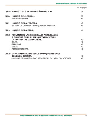 Manejo Sanitario Eficiente de los Cerdos

                                                                                      No. de página

XVIII- MANEJO DEL CERDITO RECÍEN NACIDO.                                                    38

XIX- MANEJO DEL LECHÓN.                                                                     39
    - TIPOS DE DESTETE                                                                      40

XX-     MANEJO DE LA PRECEBA.                                                               40
      - SISTEMA DE CRIANZA Y MANEJO DE LA PRECEBA.                                          40

XXI- MANEJO DE LA CEBA.                                                                     41

XXII- RESUMEN DE LAS PRINCIPALES ACTIVIDADES
       A CUMPLIR EN EL PLAN SANITARIO SEGÚN
       LAS DISTINTAS CATEGORÍAS.                                                            42
     - CRÍAS.                                                                               42
     - PRECEBAS.                                                                            42
     - CEBAS.                                                                               42
     - REPRODUCTORAS.                                                                       42

XXIII- OTRAS MEDIDAS DE SEGURIDAD QUE DEBEMOS
       TENER EN CUENTA.                                                                     42
     - MEDIDAS DE BIOSEGURIDAD REQUERIDAS EN LAS INSTALACIONES.                             42




               Programa Especial para la Seguridad Alimentaria (PESA), Nicaragua                  9
 
