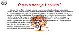 O que é manejo florestal?
Manejo florestal é a utilização racional e ambientalmente adequada dos recursos da
floresta. Manejo é uma atividade econômica oposta ao desmatamento, pois não há remoção total
da floresta e mesmo após o uso o local manterá sua estrutura florestal. O manejo bem feito
segue três princípios fundamentais: deve ser ecologicamente correto, economicamente viável e
socialmente justo. O princípio da técnica de exploração de impacto reduzido - principal
ferramenta do manejo florestal - é extrair produtos da floresta de maneira que os impactos
gerados sejam mínimos, possibilitando a manutenção da estrutura florestal e sua recuperação,
por meio do estoque de plantas remanescentes.
Diversificar a produção é um dos
princípios mais importantes para o
uso sustentável dos recursos florestais.
 