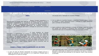 PLANO DE MANEJO FLORESTAL SUSTENTÁVEL PMFS
ESCOLA ESTADUA DE ENSINO MÉDIO JOVEM GONÇALVES VILELA I DIA DO
CONHECIMENTO CIENTÍFICO E INTERDISCIPLINAR MANEJO FLORESTAL
(MADEIRAS)
PMFS
Manejo Florestal Sustentável é a
administração da floresta para obtenção de benefícios econômicos, sociais e
ambientais, respeitando-se os mecanismos de sustentação do ecossistema
objeto do manejo e considerando-se, cumulativa ou alternativamente, a
utilização de múltiplas espécies madeireiras, de múltiplos produtos e
subprodutos não madeireiros, bem como a utilização de outros bens e serviços
florestais.
O maior benefício do manejo
licenciado é a oportunidade de produzir a madeira de forma legalizada,
podendo transportar e vender essa madeira normalmente, sem medo das
autoridades e de possíveis prejuízos com multas e perda de materiais e
equipamentos; O manejo licenciado é mais uma oportunidade de geração de
renda a partir de uma área de floresta (que, em alguns casos, é a área de
reserva legal de uma propriedade). É uma oportunidade de trabalhar com a
floresta sem destruir, tendo sempre madeira para os próximos anos de
exploração.
PASSO A PASSO PARA ELABORAÇÃO DE UM PMFS
1. O dono da área de floresta interessado em produzir madeira procura o
órgão de extensão do seu município ou um engenheiro florestal para a
elaboração de um plano de manejo.
uma equipe para a realização do inventário florestal.
3. Com os dados do inventário florestal o engenheiro florestal elabora o plano
de manejo e o plano operacional anual e protocola no órgão fiscalizador
para o processo de licenciamento.
4. Após a análise do órgão fiscalizador e emissão da licença, o dono da floresta
faz contato com serrarias e movelarias para comercializar a madeira. É
importante dizer que os compradores devem ser licenciados também.
5. Com a madeira vendida, o dono da floresta contrata uma equipe para abrir
as trilhas, derrubar as árvores e serrar na floresta. Nesse processo o
serrador pode usar motosserras ou serrarias portáteis.
6. Para transportar a madeira até o comprador (que pode ser de
responsabilidade do dono da floresta ou do comprador) é preciso emitir a
nota fiscal e oDocumento de Origem Florestal (DOF). Nessa etapa,
geralmente,é preciso do apoio do engenheiro ou técnico florestal.
7. Após explorada toda a área o engenheiro florestal realiza um verificação na
área para a elaboração do relatório pós-exploratório e já realiza o inventário
florestal na área que será explorada no ano seguinte. Assim, todo processo
é reiniciado.
Imagem de Engenheiros e Técnicos Florestais estudando determinada área para elaboração do PMFS.
Fonte: Google Images
 