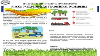 I DIA DO CONHECIMENTO CIENTÍFICO E INTERDISCIPLINAR ²
RISCOS DA EXPLORAÇÃO TRADICIONAL DA MADEIRA
Na exploração tradicional, que ocorre há muitos anos na Amazônia, não
existe o envolvimento de engenheiros ou técnicos florestais. O comprador
interessado na madeira faz contato com o dono da área de floresta, que
geralmente é morador local e conhece bem a sua mata. O comprador faz o
pedido do tipo da madeira e quantidade que precisa, e negocia o preço com o
dono da floresta.
Se for preciso, o comprador faz um adiantamento do dinheiro para que o
dono da floresta comece o trabalho, comprando materiais e contratando a
equipe que irá ajudá-lo.
Em alguns casos, o dono da floresta não é serrador, então contrata a equipe
de exploração, mas não vai para a floresta. Explorada a madeira na floresta,
o dono do manejo leva o material até a cidade e o apresenta ao comprador,
que avalia as dimensões, qualidade, “brancal”, etc.
Como não há controle e planejamento da exploração, a derrubada da
madeira pode fazer grandes estragos na floresta, diminuindo a quantidade
de madeira para os próximos anos e causando prejuízos a natureza. Além
disso, a falta de equipamentos e preparo dos serradores pode causar graves
acidentes durante a exploração.
Referencias
KOURY, Carlos Gabriel; VIANNA, André Luiz Menezes. Guia prático do
Manejo Florestal Sustentável em Pequena Escala. Manaus: IDESAM,
2014.
1. Alunos da Escola Estadual Jovem Gonçalves Vilela
EXPLORAÇÃO TRADICIONAL
RISCOS
 