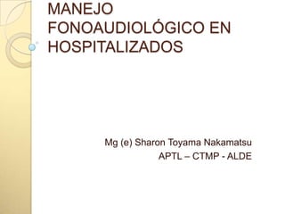 MANEJO FONOAUDIOLÓGICO EN HOSPITALIZADOS Mg (e) Sharon Toyama Nakamatsu APTL – CTMP - ALDE 