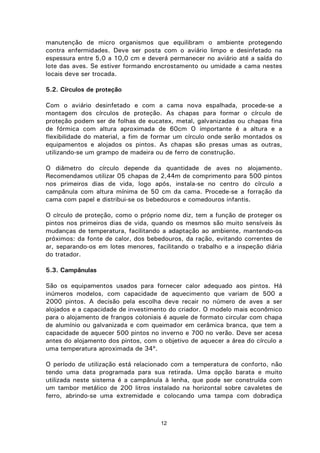 12
manutenção de micro organismos que equilibram o ambiente protegendo
contra enfermidades. Deve ser posta com o aviário limpo e desinfetado na
espessura entre 5,0 a 10,0 cm e deverá permanecer no aviário até a saída do
lote das aves. Se estiver formando encrostamento ou umidade a cama nestes
locais deve ser trocada.
5.2. Círculos de proteção
Com o aviário desinfetado e com a cama nova espalhada, procede-se a
montagem dos círculos de proteção. As chapas para formar o círculo de
proteção podem ser de folhas de eucatex, metal, galvanizadas ou chapas fina
de fórmica com altura aproximada de 60cm O importante é a altura e a
flexibilidade do material, a fim de formar um círculo onde serão montados os
equipamentos e alojados os pintos. As chapas são presas umas as outras,
utilizando-se um grampo de madeira ou de ferro de construção.
O diâmetro do círculo depende da quantidade de aves no alojamento.
Recomendamos utilizar 05 chapas de 2,44m de comprimento para 500 pintos
nos primeiros dias de vida, logo após, instala-se no centro do círculo a
campânula com altura mínima de 50 cm da cama. Procede-se a forração da
cama com papel e distribui-se os bebedouros e comedouros infantis.
O círculo de proteção, como o próprio nome diz, tem a função de proteger os
pintos nos primeiros dias de vida, quando os mesmos são muito sensíveis às
mudanças de temperatura, facilitando a adaptação ao ambiente, mantendo-os
próximos: da fonte de calor, dos bebedouros, da ração, evitando correntes de
ar, separando-os em lotes menores, facilitando o trabalho e a inspeção diária
do tratador.
5.3. Campânulas
São os equipamentos usados para fornecer calor adequado aos pintos. Há
inúmeros modelos, com capacidade de aquecimento que variam de 500 a
2000 pintos. A decisão pela escolha deve recair no número de aves a ser
alojados e a capacidade de investimento do criador. O modelo mais econômico
para o alojamento de frangos coloniais é aquele de formato circular com chapa
de alumínio ou galvanizada e com queimador em cerâmica branca, que tem a
capacidade de aquecer 500 pintos no inverno e 700 no verão. Deve ser acesa
antes do alojamento dos pintos, com o objetivo de aquecer a área do círculo a
uma temperatura aproximada de 34º.
O período de utilização está relacionado com a temperatura de conforto, não
tendo uma data programada para sua retirada. Uma opção barata e muito
utilizada neste sistema é a campânula à lenha, que pode ser construída com
um tambor metálico de 200 litros instalado na horizontal sobre cavaletes de
ferro, abrindo-se uma extremidade e colocando uma tampa com dobradiça
 
