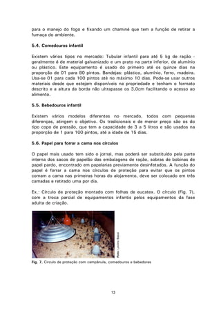 13
para o manejo do fogo e fixando um chaminé que tem a função de retirar a
fumaça do ambiente.
5.4. Comedouros infantil
Existem vários tipos no mercado: Tubular infantil para até 5 kg de ração -
geralmente é de material galvanizado e um prato na parte inferior, de alumínio
ou plástico. Este equipamento é usado do primeiro até os quinze dias na
proporção de 01 para 80 pintos. Bandejas: plástico, alumínio, ferro, madeira.
Usa-se 01 para cada 100 pintos até no máximo 10 dias. Pode-se usar outros
materiais desde que estejam disponíveis na propriedade e tenham o formato
descrito e a altura da borda não ultrapasse os 3,0cm facilitando o acesso ao
alimento.
5.5. Bebedouros infantil
Existem vários modelos diferentes no mercado, todos com pequenas
diferenças, atingem o objetivo. Os tradicionais e de menor preço são os do
tipo copo de pressão, que tem a capacidade de 3 a 5 litros e são usados na
proporção de 1 para 100 pintos, até a idade de 15 dias.
5.6. Papel para forrar a cama nos círculos
O papel mais usado tem sido o jornal, mas poderá ser substituído pela parte
interna dos sacos de papelão das embalagens de ração, sobras de bobinas de
papel pardo, encontrado em papelarias previamente desinfetados. A função do
papel é forrar a cama nos círculos de proteção para evitar que os pintos
comam a cama nas primeiras horas do alojamento, deve ser colocado em três
camadas e retirado uma por dia.
Ex.: Círculo de proteção montado com folhas de eucatex. O círculo (Fig. 7),
com a troca parcial de equipamentos infantis pelos equipamentos da fase
adulta de criação.
Fig. 7. Circulo de proteção com campânula, comedouros e bebedores
Foto:LevinoBassi
 