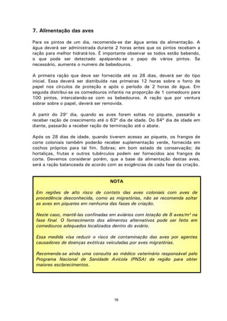 16
7. Alimentação das aves
Para os pintos de um dia, recomenda-se dar água antes da alimentação. A
água deverá ser administrada durante 2 horas antes que os pintos recebam a
ração para melhor hidratá-los. É importante observar se todos estão bebendo,
o que pode ser detectado apalpando-se o papo de vários pintos. Se
necessário, aumente o numero de bebedouros.
A primeira ração que deve ser fornecida até os 28 dias, deverá ser do tipo
inicial. Essa deverá ser distribuída nas primeiras 12 horas sobre o forro de
papel nos círculos de proteção e após o período de 2 horas de água. Em
seguida distribui-se os comedouros infantis na proporção de 1 comedouro para
100 pintos, intercalando-se com os bebedouros. A ração que por ventura
sobrar sobre o papel, deverá ser removida.
A partir do 29° dia, quando as aves forem soltas no piquete, passarão a
receber ração de crescimento até o 63º dia de idade. Do 64º dia de idade em
diante, passarão a receber ração de terminação até o abate.
Após os 28 dias de idade, quando tiverem acesso ao piquete, os frangos de
corte coloniais também poderão receber suplementação verde, fornecida em
cochos próprios para tal fim. Sobras; em bom estado de conservação; de
hortaliças, frutas e outros tubérculos podem ser fornecidos aos frangos de
corte. Devemos considerar porém, que a base da alimentação destas aves,
será a ração balanceada de acordo com as exigências de cada fase da criação.
NOTA
Em regiões de alto risco de contato das aves coloniais com aves de
procedência desconhecida, como as migratórias, não se recomenda soltar
as aves em piquetes em nenhuma das fases de criação.
Neste caso, mantê-las confinadas em aviários com lotação de 8 aves/m² na
fase final. O fornecimento dos alimentos alternativos pode ser feito em
comedouros adequados localizados dentro do aviário.
Essa medida visa reduzir o risco de contaminação das aves por agentes
causadores de doenças exóticas veiculadas por aves migratórias.
Recomenda-se ainda uma consulta ao médico veterinário responsável pelo
Programa Nacional de Sanidade Avícola (PNSA) da região para obter
maiores esclarecimentos.
 
