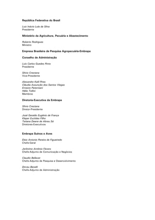 2
República Federativa do Brasil
Luiz Inácio Lula da Silva
Presidente
Ministério da Agricultura, Pecuária e Abastecimento
Roberto Rodrigues
Ministro
Empresa Brasileira de Pesquisa Agropecuária-Embrapa
Conselho de Administração
Luis Carlos Guedes Pinto
Presidente
Sílvio Crestana
Vice-Presidente
Alexandre Kalil Pires
Cláudia Assunção dos Santos Viegas
Ernesto Paterniani
Hélio Tollini
Membros
Diretoria-Executiva da Embrapa
Sílvio Crestana
Diretor-Presidente
José Geraldo Eugênio de França
Kleper Euclides Filho
Tatiana Deane de Abreu Sá
Diretores-Executivos
Embrapa Suínos e Aves
Elsio Antonio Pereira de Figueiredo
Chefe-Geral
Jerônimo Antônio Fávero
Chefe-Adjunto de Comunicação e Negócios
Claudio Bellaver
Chefe-Adjunto de Pesquisa e Desenvolvimento
Dirceu Benelli
Chefe-Adjunto de Administração
 