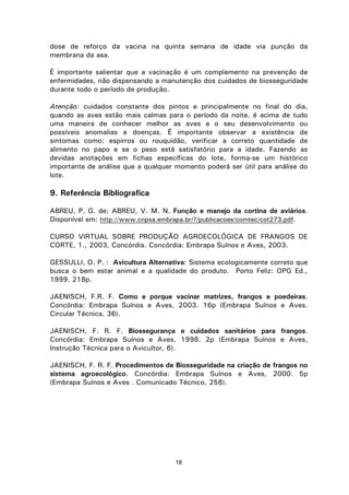 18
dose de reforço da vacina na quinta semana de idade via punção da
membrana da asa.
É importante salientar que a vacinação é um complemento na prevenção de
enfermidades, não dispensando a manutenção dos cuidados de biosseguridade
durante todo o período de produção.
Atenção: cuidados constante dos pintos e principalmente no final do dia,
quando as aves estão mais calmas para o período da noite, é acima de tudo
uma maneira de conhecer melhor as aves e o seu desenvolvimento ou
possíveis anomalias e doenças. É importante observar a existência de
sintomas como: espirros ou rouquidão, verificar a correto quantidade de
alimento no papo e se o peso está satisfatório para a idade. Fazendo as
devidas anotações em fichas específicas do lote, forma-se um histórico
importante de análise que a qualquer momento poderá ser útil para análise do
lote.
9. Referência Bibliografica
ABREU, P. G. de; ABREU, V. M. N. Função e manejo da cortina de aviários.
Disponível em: http://www.cnpsa.embrapa.br/?/publicacoes/comtec/cot273.pdf.
CURSO VIRTUAL SOBRE PRODUÇÃO AGROECOLÓGICA DE FRANGOS DE
CORTE, 1., 2003, Concórdia. Concórdia: Embrapa Suínos e Aves, 2003.
GESSULLI, O. P. : Avicultura Alternativa: Sistema ecologicamente correto que
busca o bem estar animal e a qualidade do produto. Porto Feliz: OPG Ed.,
1999. 218p.
JAENISCH, F.R. F. Como e porque vacinar matrizes, frangos e poedeiras.
Concórdia: Embrapa Suínos e Aves, 2003. 16p (Embrapa Suínos e Aves.
Circular Técnica, 36).
JAENISCH, F. R. F. Biossegurança e cuidados sanitários para frangos.
Concórdia: Embrapa Suínos e Aves, 1998. 2p (Embrapa Suínos e Aves,
Instrução Técnica para o Avicultor, 6).
JAENISCH, F. R. F. Procedimentos de Biosseguridade na criação de frangos no
sistema agroecológico. Concórdia: Embrapa Suínos e Aves, 2000. 5p
(Embrapa Suínos e Aves . Comunicado Técnico, 258).
 