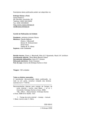 2
Exemplares desta publicação podem ser adquiridos na:
Embrapa Suínos e Aves
Caixa Postal 21
89.700-000, Concórdia, SC
Telefone: (049) 34410400
Fax: (049) 34428559
http://www.cnpsa.embrapa.br
sac@cnpsa.embrapa.br
Comitê de Publicações da Unidade:
Presidente: Jerônimo Antonio Fávero
Membros: Claudio Bellaver
Cícero J. Monticelli
Gerson N. Scheuermann
Airton Kunz
Valéria M. N. Abreu
Suplente: Arlei Coldebella
Revisão técnica: Cícero J. Monticelli, Elsio A.P. Figueiredo, Paulo A.R. de Brum
Coordenação editorial: Tânia Maria Biavatti Celant
Normalização bibliográfica: Irene Z.P. Camera
Editoração eletrônica: Vivian Fracasso
Foto da capa: Acerva da Embrapa Suínos e Aves
Tiragem: 100 unidades
Todos os direitos reservados.
A reprodução não-autorizada desta publicação, no
todo ou em parte, constitui violação dos direitos
autorais (Lei n.º 9.610).
Recomendações básicas para manejo de frangos de
corte colonial / Levino José Bassi... [ et al. ].
Concórdia: Embrapa Suínos e Aves, 2006.
19p.; 29cm. –(Documentos / Embrapa Suínos
e Aves, ISSN 0101-6245; 107)
1. Frango de corte colonial – manejo – manual.
I. Bassi, Levino José. II. Série.
CDD 636.5
© Embrapa 2006
 