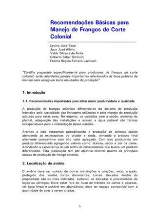 5
RReeccoommeennddaaççõõeess BBáássiiccaass ppaarraa
MMaanneejjoo ddee FFrraannggooss ddee CCoorrttee
CCoolloonniiaall
Levino José Bassi
Jacir José Albino
Valdir Silveira de Ávila
Gilberto Silber Schmidt
Fátima Regina Ferreira Jaenisch
“Cartilha preparada especificamente para produtores de frangos de corte
colonial, serão abordados pontos importantes relacionados às boas práticas de
manejo para assegurar bons resultados de produção”.
1. Introdução
1.1. Recomendações importantes para obter maior produtividade e qualidade
A produção de frangos coloniais diferencia-se do sistema de produção
intensiva pela rusticidade das linhagens utilizadas e pelo manejo de produção
adotado para estas aves. No entanto, os cuidados com a saúde, alimento do
plantel, adequação das instalações e acesso a água potável são fatores
indispensáveis para a implantação desse sistema.
Atentos a isso estaremos possibilitando a produção de animais sadios
atendendo as expectativas do criador e ainda, tornando o produto final
altamente competitivo com alto valor agregado. Com isso produzindo um
produto diferenciado agregando valores como: textura, sabor e cor da carne.
Atendendo a expectativa de um nicho de consumidores que busca um produto
diferenciado. Esta publicação tem por objetivo orientar quanto as principais
etapas de produção do frango colonial.
2. Localização do aviário
O aviário deve ser isolado de outras instalações e criações, seco, arejado,
protegido dos ventos fortes dominantes. Locais elevados dentro da
propriedade são os mais indicados, evitando as baixadas e proximidades de
lagos ou córregos. Deve estar fora do fluxo de trânsito de carros e pessoas,
ter água limpa e potável em abundância, deve ter espaço compatível com a
quantidade de aves a serem criadas.
 