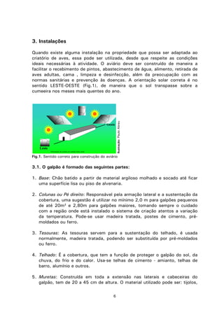 6
3. Instalações
Quando existe alguma instalação na propriedade que possa ser adaptada ao
criatório de aves, essa pode ser utilizada, desde que respeite as condições
ideais necessárias à atividade. O aviário deve ser construído de maneira a
facilitar o recebimento de pintos, abastecimento de água, alimento, retirada de
aves adultas, cama , limpeza e desinfecção, além da preocupação com as
normas sanitárias e prevenção às doenças. A orientação solar correta é no
sentido LESTE-OESTE (Fig.1), de maneira que o sol transpasse sobre a
cumeeira nos meses mais quentes do ano.
Fig.1. Sentido correto para construção do aviário
3.1. O galpão é formado das seguintes partes:
1. Base: Chão batido a partir de material argiloso molhado e socado até ficar
uma superfície lisa ou piso de alvenaria.
2. Colunas ou Pé direito: Responsável pela armação lateral e a sustentação da
cobertura, uma sugestão é utilizar no mínimo 2,0 m para galpões pequenos
de até 20m² e 2,80m para galpões maiores, tomando sempre o cuidado
com a região onde está instalado o sistema de criação atentos a variação
da temperatura. Pode-se usar madeira tratada, postes de cimento, pré-
moldados ou ferro.
3. Tesouras: As tesouras servem para a sustentação do telhado, é usada
normalmente, madeira tratada, podendo ser substituída por pré-moldados
ou ferro.
4. Telhado: É a cobertura, que tem a função de proteger o galpão do sol, da
chuva, do frio e do calor. Usa-se telhas de cimento - amianto, telhas de
barro, alumínio e outros.
5. Muretas: Construída em toda a extensão nas laterais e cabeceiras do
galpão, tem de 20 a 45 cm de altura. O material utilizado pode ser: tijolos,
Ilustração:PauloAbreu
Leste
Oeste
Orientação do aviário no sentido leste oeste
 