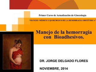 Primer Curso de Actualización de Ginecología
“MANEJO MÉDICO Y QUIRÚRGICO DE LA HEMORRAGIA OBSTÉTRICA”
Manejo de la hemorragia
con Bioadhesivos.
DR. JORGE DELGADO FLORES
NOVIEMBRE, 2014
 