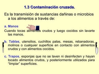 1.3 Contaminación cruzada. Es la transmisión de sustancias dañinas o microbios a los alimentos a través de: a. Manos  Cuando tocas alimentos crudos y luego cocidos sin lavarte las manos. b. Tablas , utensilios, cuchillos palas, mesas, rebanadoras, molinos o cualquier superficie en contacto con alimentos crudos y con alimentos cocidos. c. Trapos , esponjas que no se laven ni desinfecten y hayan tocado alimentos crudos, y posteriormente utilizados para “limpiar” superficies.  