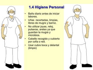 1.4 Higiene Personal Baño diario antes de iniciar labores. Uñas  recortadas, limpias, libres de mugre y barniz. No utilizar joyas, reloj, pulseras, aretes ya que guardan la mugre y microbios. Cabello recogido y cubierto por cofia o red. Usar cubre boca y delantal (limpio) 