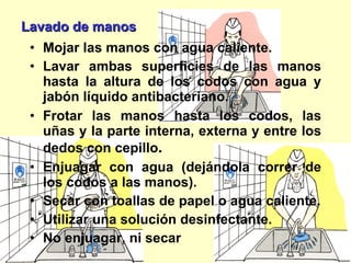 Lavado de manos Mojar las manos con agua caliente. Lavar ambas superficies de las manos hasta la altura de los codos con agua y jabón líquido antibacteriano. Frotar las manos hasta los codos, las uñas  y la parte interna, externa y entre los dedos  con cepillo . Enjuagar con agua (dejándola correr de los codos a las manos). Secar con toallas de papel o agua caliente. Utilizar una solución desinfectante. No enjuagar, ni secar 