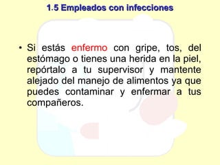 1 . 5 Empleados con infecciones Si estás  enfermo  con gripe, tos, del estómago o tienes una herida en la piel, repórtalo a tu supervisor y mantente alejado del manejo de alimentos ya que puedes contaminar y enfermar a tus compañeros. 