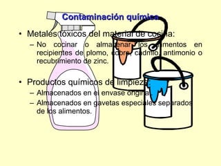 Contaminación química Metales tóxicos del material de cocina:  No cocinar o almacenar los alimentos en recipientes de plomo, cobre, cadmio, antimonio o recubrimiento de zinc. Productos químicos de limpieza: Almacenados en el envase original. Almacenados en gavetas especiales separados de los alimentos. 