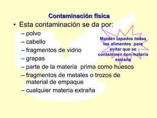 Contaminación física Esta contaminación se da por: polvo cabello fragmentos de vidrio grapas  parte de la materia  prima como huesos fragmentos de metales o trozos de material de empaque cualquier materia extraña  Mantén tapados todos los alimentos  para evitar que se contaminen con materia extraña 