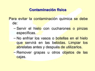 Contaminación física Para evitar la contaminación química se debe de: Servir el hielo con cucharones o pinzas específicas.  No enfriar los vasos o botellas en el hielo que servirá en las bebidas.  Limpiar los abrelatas antes y después de utilizarlos. Remover grapas u otros objetos de las cajas. 