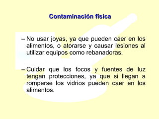 No usar joyas, ya que pueden caer en los alimentos, o atorarse y causar lesiones al utilizar equipos como rebanadoras.  Cuidar que los focos y fuentes de luz tengan protecciones, ya que si llegan a romperse los vidrios pueden caer en los alimentos. Contaminación física 