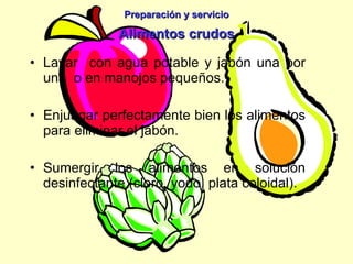 Preparación y servicio Alimentos crudos Lavar  con agua potable y jabón una por una  o en manojos pequeños. Enjuagar perfectamente bien los alimentos para eliminar el jabón. Sumergir los alimentos en solución desinfectante (cloro, yodo, plata coloidal). 