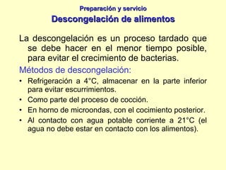 Preparación y servicio Descongelación de alimentos La descongelación es un proceso tardado que se debe hacer en el menor tiempo posible, para evitar el crecimiento de bacterias. Métodos de descongelación: Refrigeración a 4°C, almacenar en la parte inferior para evitar escurrimientos. Como parte del proceso de cocción. En horno de microondas, con el cocimiento posterior. Al contacto con agua potable corriente a 21°C (el agua no debe estar en contacto con los alimentos). 