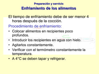 El tiempo de enfriamiento debe de ser menor 4 horas después de la cocción. Procedimiento de enfriamiento: Colocar alimentos en recipientes poco profundos. Introducir los recipientes en agua con hielo. Agitarlos constantemente. Verificar con el termómetro constantemente la temperatura. A 4°C se deben tapar y refrigerar. Preparación y servicio Enfriamiento de los alimentos 