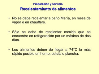 No se debe recalentar a baño María, en mesa de vapor o en chauffers. Sólo se debe de recalentar comida que se encuentre en refrigeración por un máximo de dos días. Los alimentos deben de llegar a 74°C lo más rápido posible en horno, estufa o plancha. Preparación y servicio Recalentamiento de alimentos 