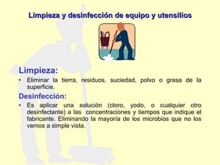 Limpieza: Eliminar la tierra, residuos, suciedad, polvo o grasa de la superficie. Desinfección: Es aplicar una solución (cloro, yodo, o cualquier otro desinfectante) a las  concentraciones y tiempos que indique el fabricante. Eliminando la mayoría de los microbios que no los vemos a simple vista. Limpieza y desinfección de equipo y utensilios 
