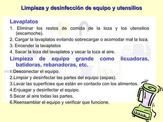 Lavaplatos 1. Eliminar los restos de comida de la loza y los utensilios (escamoche). 2. Cargar la lavaplatos evitando sobrecargar o acomodar mal la loza. 3. Encender la lavaplatos 4. Sacar la loza del lavaplatos y secar la loza al aire. Limpieza de equipo grande como licuadoras, batidoras, rebanadoras, etc. 1. Desconectar el equipo. 2. Limpiar y desinfectar las partes del equipo (aspas). 3. Lavar las superficies que están en contacto con los alimentos. 4. Enjuagar y desinfectar el equipo. 5. Secar al aire todas las partes. 6. Reensamblar el equipo y verificar que funcione. Limpieza y desinfección de equipo y utensilios 
