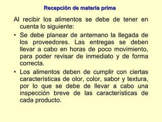 Al recibir los alimentos se debe de tener en cuenta lo siguiente: Se debe planear de antemano la llegada de los proveedores. Las entregas se deben llevar a cabo en horas de poco movimiento, para poder revisar de inmediato y de forma correcta. Los alimentos deben de cumplir con ciertas características de olor, color, sabor y textura, por lo que se debe de llevar a cabo una inspección breve de las características de cada producto. Recepción de materia prima 