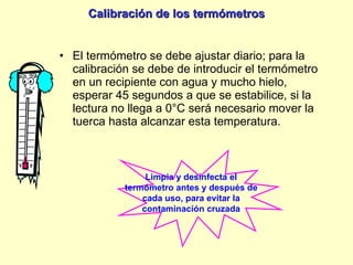 Calibración de los termómetros El termómetro se debe ajustar diario; para la calibración se debe de introducir el termómetro en un recipiente con agua y mucho hielo, esperar 45 segundos a que se estabilice, si la lectura no llega a 0°C será necesario mover la tuerca hasta alcanzar esta temperatura. Limpia y desinfecta el termómetro antes y después de cada uso, para evitar la contaminación cruzada 