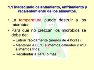 1.1 Inadecuado calentamiento, enfriamiento y recalentamiento de los alimentos. La  temperatura  puede destruir a los microbios. Para que no crezcan los microbios se debe de: Enfriar rapidamente (menos de 4 horas). Mantener a 60°C alimentos calientes y 4°C alimentos frios.  Recalentar a 74°C o más. 