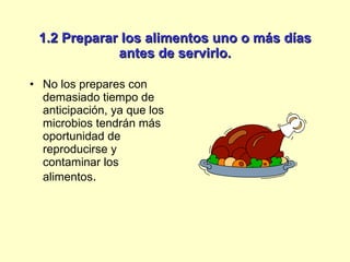 1.2 Preparar los alimentos uno o más días antes de servirlo. No los prepares con demasiado tiempo de anticipación, ya que los microbios tendrán más oportunidad de reproducirse y contaminar los alimentos . 