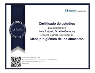 Certificado de estudios
para acreditar que
Luis Antonio Giraldo Quimbay
completó y aprobó los estudios de
Manejo higiénico de los alimentos
Ciudad de México a 17 de agosto de 2020
Para verificar la autenticidad de este documento escanea el código QR o dirígete a:
https://capacitateparaelempleo.org/verifica/1rhm427vl/
Folio: 1rhm427vl
 
