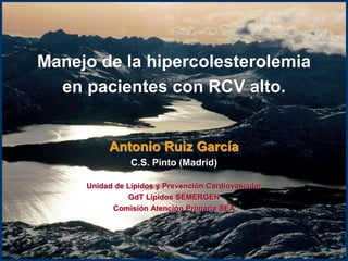 Manejo de la hipercolesterolemia en pacientes con RCV alto. 
Antonio Ruiz García 
C.S. Pinto (Madrid) 
Unidad de Lípidos y Prevención Cardiovascular 
GdT Lípidos SEMERGEN 
Comisión Atención Primaria SEA 
A. RUIZ  