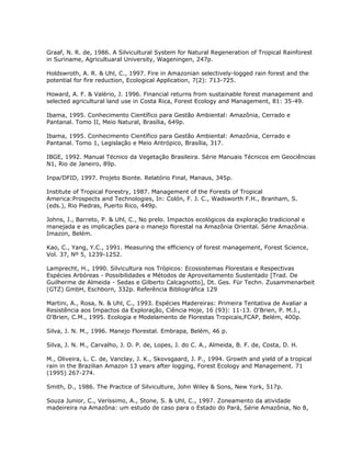 Graaf, N. R. de, 1986. A Silvicultural System for Natural Regeneration of Tropical Rainforest
in Suriname, Agricultuaral University, Wageningen, 247p.
Holdswroth, A. R. & Uhl, C., 1997. Fire in Amazonian selectively-logged rain forest and the
potential for fire reduction, Ecological Application, 7(2): 713-725.
Howard, A. F. & Valério, J. 1996. Financial returns from sustainable forest management and
selected agricultural land use in Costa Rica, Forest Ecology and Management, 81: 35-49.
Ibama, 1995. Conhecimento Científico para Gestão Ambiental: Amazônia, Cerrado e
Pantanal. Tomo II, Meio Natural, Brasília, 649p.
Ibama, 1995. Conhecimento Científico para Gestão Ambiental: Amazônia, Cerrado e
Pantanal. Tomo 1, Legislação e Meio Antrópico, Brasília, 317.
IBGE, 1992. Manual Técnico da Vegetação Brasileira. Série Manuais Técnicos em Geociências
N1, Rio de Janeiro, 89p.
Inpa/DFID, 1997. Projeto Bionte. Relatório Final, Manaus, 345p.
Institute of Tropical Forestry, 1987. Management of the Forests of Tropical
America:Prospects and Technologies, In: Colón, F. J. C., Wadsworth F.H., Branham, S.
(eds.), Rio Piedras, Puerto Rico, 449p.
Johns, J., Barreto, P. & Uhl, C., No prelo. Impactos ecológicos da exploração tradicional e
manejada e as implicações para o manejo florestal na Amazônia Oriental. Série Amazônia.
Imazon, Belém.
Kao, C., Yang, Y.C., 1991. Measuring the efficiency of forest management, Forest Science,
Vol. 37, Nº 5, 1239-1252.
Lamprecht, H., 1990. Silvicultura nos Trópicos: Ecossistemas Florestais e Respectivas
Espécies Arbóreas - Possibilidades e Métodos de Aproveitamento Sustentado [Trad. De
Guilherme de Almeida - Sedas e Gilberto Calcagnotto], Dt. Ges. Für Techn. Zusammenarbeit
(GTZ) GmbH, Eschborn, 332p. Referência Bibliográfica 129
Martini, A., Rosa, N. & Uhl, C., 1993. Espécies Madereiras: Primeira Tentativa de Avaliar a
Resistência aos Impactos da Exploração, Ciência Hoje, 16 (93): 11-13. O'Brien, P. M.J.,
O'Brien, C.M., 1995. Ecologia e Modelamento de Florestas Tropicais,FCAP, Belém, 400p.
Silva, J. N. M., 1996. Manejo Florestal. Embrapa, Belém, 46 p.
Silva, J. N. M., Carvalho, J. O. P. de, Lopes, J. do C. A., Almeida, B. F. de, Costa, D. H.
M., Oliveira, L. C. de, Vanclay, J. K., Skovsgaard, J. P., 1994. Growth and yield of a tropical
rain in the Brazilian Amazon 13 years after logging, Forest Ecology and Management. 71
(1995) 267-274.
Smith, D., 1986. The Practice of Silviculture, John Wiley & Sons, New York, 517p.
Souza Junior, C., Veríssimo, A., Stone, S. & Uhl, C., 1997. Zoneamento da atividade
madeireira na Amazôna: um estudo de caso para o Estado do Pará, Série Amazônia, No 8,
 
