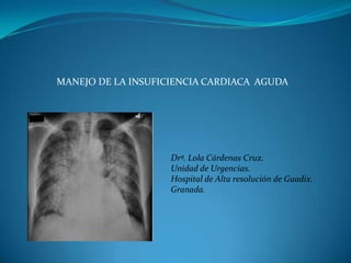 MANEJO DE LA INSUFICIENCIA CARDIACA AGUDA




                    Drª. Lola Cárdenas Cruz.
                    Unidad de Urgencias.
                    Hospital de Alta resolución de Guadix.
                    Granada.
 
