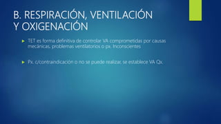 B. RESPIRACIÓN, VENTILACIÓN
Y OXIGENACIÓN
 TET es forma definitiva de controlar VA comprometidas por causas
mecánicas, problemas ventilatorios o px. Inconscientes
 Px. c/contraindicación o no se puede realizar, se establece VA Qx.
 