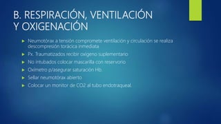 B. RESPIRACIÓN, VENTILACIÓN
Y OXIGENACIÓN
 Neumotórax a tensión compromete ventilación y circulación se realiza
descompresión torácica inmediata
 Px. Traumatizados recibir oxígeno suplementario
 No intubados colocar mascarilla con reservorio
 Oxímetro p/asegurar saturación Hb.
 Sellar neumotórax abierto
 Colocar un monitor de CO2 al tubo endotraqueal.
 