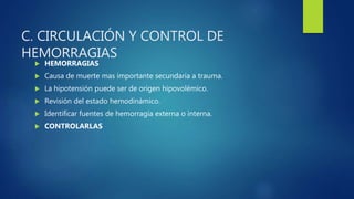 C. CIRCULACIÓN Y CONTROL DE
HEMORRAGIAS
 HEMORRAGIAS
 Causa de muerte mas importante secundaria a trauma.
 La hipotensión puede ser de origen hipovolémico.
 Revisión del estado hemodinámico.
 Identificar fuentes de hemorragía externa o interna.
 CONTROLARLAS
 