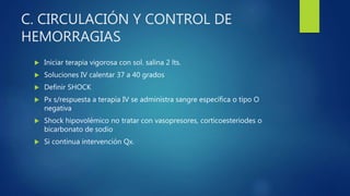 C. CIRCULACIÓN Y CONTROL DE
HEMORRAGIAS
 Iniciar terapia vigorosa con sol. salina 2 lts.
 Soluciones IV calentar 37 a 40 grados
 Definir SHOCK
 Px s/respuesta a terapia IV se administra sangre específica o tipo O
negativa
 Shock hipovolémico no tratar con vasopresores, corticoesteriodes o
bicarbonato de sodio
 Si continua intervención Qx.
 