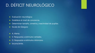 D. DÉFICIT NEUROLÓGICO
 Evaluación neurológica
 Establece el nivel de conciencia.
 Determinar tamaño, simetría y reactividad de pupilas.
 Escala de Glasgow
 A. Alerta.
 V. Respuesta a estímulos verbales.
 D. Respuesta a estímulos dolorosos.
 Inconsciente.
 