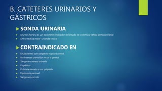 B. CATETERES URINARIOS Y
GÁSTRICOS
 SONDA URINARIA
 Diuresis horaria es un parámetro indicador del estado de volemia y refleja perfusión renal
 DH se realiza mejor c/sonda vesical
 CONTRAINDICADO EN
 En pacientes con sospecha ruptura uretral
 No insertar s/revisión rectal o genital
 Sangre en meato urinario
 Fx pélvica
 Próstata elevada o no palpable
 Equimosis perineal
 Sangre en escroto
 