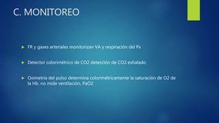C. MONITOREO
 FR y gases arteriales monitorizan VA y respiración del Px
 Detector colorimétrico de CO2 detección de CO2 exhalado
 Oximetria del pulso determina colorimétricamente la saturación de O2 de
la Hb. no mide ventilación, PaO2
 