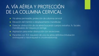 A. VÍA AÉREA Y PROTECCIÓN
DE LA COLUMNA CERVICAL
 Via aérea permeable, protección de columna cervical
 Elevación del mentón o desplazamiento mandibular.
 Detectar obstrucción de vía aérea buscando cuerpos extraños, fx. faciales
mandibulares de tráquea y/o laringe.
 Aspiracion para evitar obstrucción con secreciones
 Pacientes con TCE requieren de una vía aérea definitiva (Intubación
orotraqueal o nasotraqueal vs cricotiroidotomía)
 