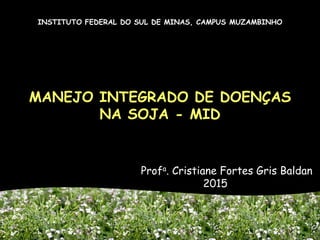 MANEJO INTEGRADO DE DOENÇAS
NA SOJA - MID
Profa. Cristiane Fortes Gris Baldan
2015
INSTITUTO FEDERAL DO SUL DE MINAS, CAMPUS MUZAMBINHO
 