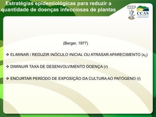 Estratégias epidemiológicas para reduzir a
quantidade de doenças infecciosas de plantas
 ELIMINAR / REDUZIR INÓCULO INICIAL OU ATRASAR APARECIMENTO (x0)
 DIMINUIR TAXA DE DESENVOLVIMENTO DOENÇA (r)
 ENCURTAR PERÍODO DE EXPOSIÇÃO DA CULTURA AO PATÓGENO (t)
(Berger, 1977)
 